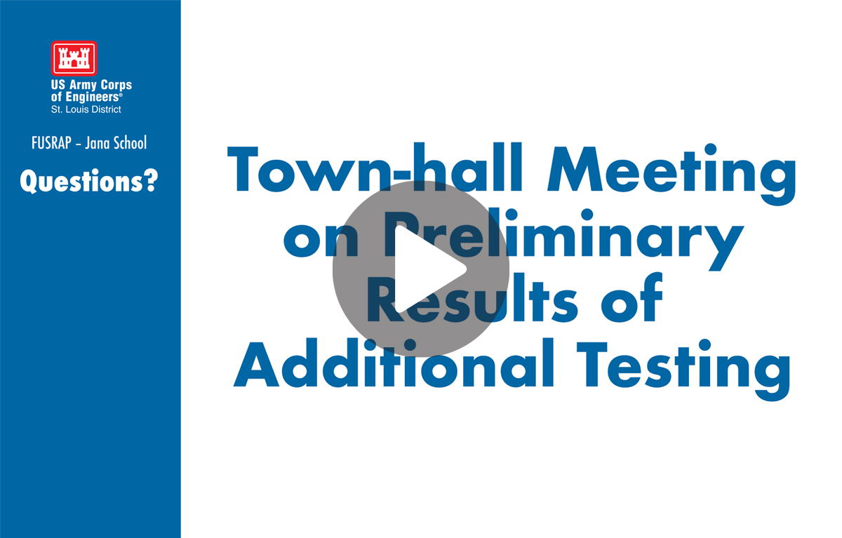 At left in a vertical blue bar, logo of white castle on red (rounded rectangle) background that includes a white border slightly within the red background. Underneath are these words in white lettering: U.S. Army Corps of Engineers, St. Louis District (first element), FUSRAP – Jana School (second line), Questions? (third line). At right, in the main field of white in blue lettering, Town-hall Meeting on Preliminary Results of Additional Testing. The U.S. Army Corps of Engineers (USACE), St. Louis District, Formerly Utilized Sites Remedial Action Program (FUSRAP) conducted additional testing of Jana Elementary School, starting Oct. 24, 2022. The FUSRAP team shared its preliminary results during the town-hall meeting Thursday, Nov. 17, 2022. Click to view video.